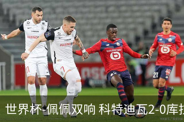 世界杯-佩佩双响 科特迪瓦2-0库拉索队史首进淘汰赛
