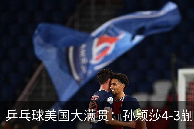 乒乓球美国大满贯：孙颖莎4-3蒯曼 四大满贯女单均已折桂